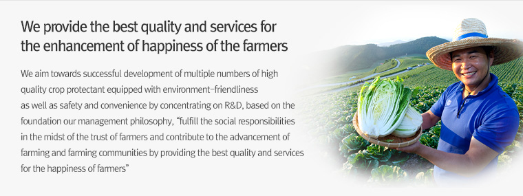 We provide the best quality and services for
                        the enhancement of happiness of the farmers
                        We aim towards successful development of multiple numbers of high
                        quality crop protection agents equipped with environment-friendliness
                        as well as safety and convenience by concentrating on R&D, based on the
                        foundation our management philosophy, “fulfill the social responsibilities
                        in the midst of the trust of farmers and contribute to the advancement of
                        farming and farming communities by providing the best quality and services
                        for the happiness of farmers”
                        