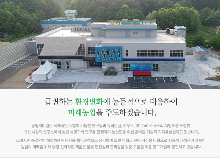 농업인이 신뢰하는 국내 최우수 농작물보호 전문기업 농협케미컬 연구소는 농업인이 신뢰하는 국내 최우수 작물보호 전문기업으로 도약이라는 목표 아래 전세계 30여개의 원제사와 생물, 화학, 생명공학 등의 다양한 시험분야에서 협력관계를 구축하고 있으며 공공기관 및 국내외 유수의 대학과도 활발한 기술고류를 추진하고 있습니다.